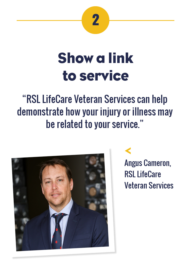 2 Show a link to service. “It's not enough to have developed an injury or illness during service – we must demonstrate how your service caused it.” – Angus Cameron, RSL LifeCare Veteran Services