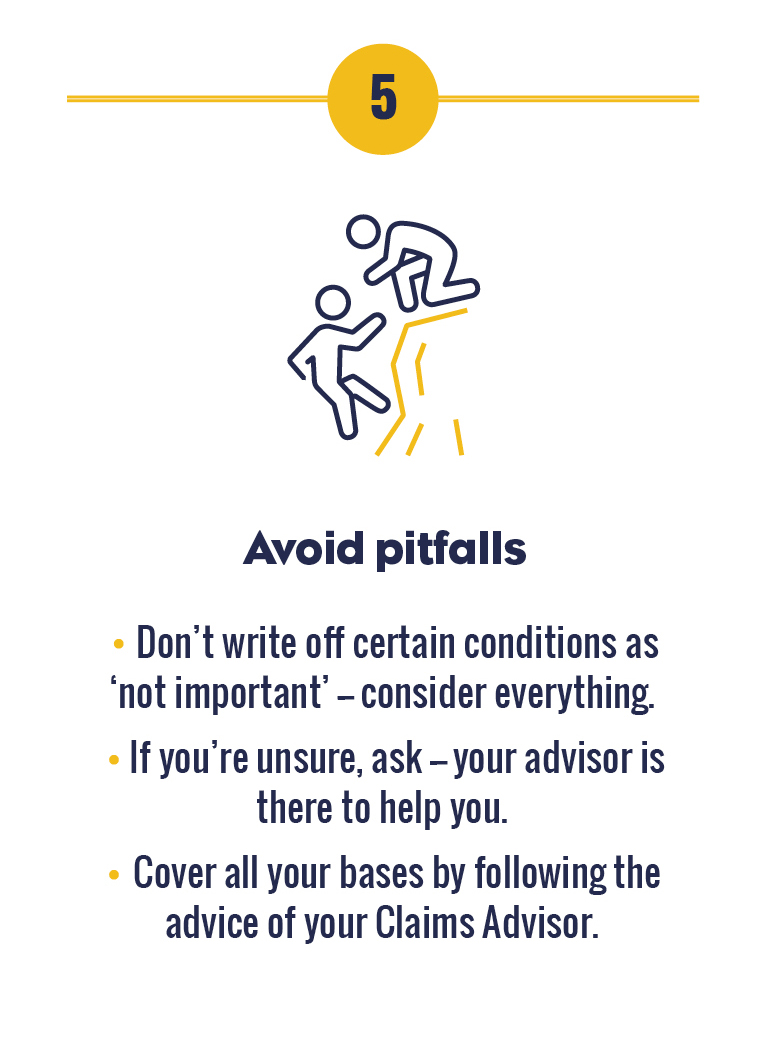 5 Avoid pitfalls. Don’t write off certain conditions as ‘not important’ – consider everything. If you’re unsure, ask – your Claims Advisor is there to help you. Cover all your bases by following the advice of your Claims Advisor.